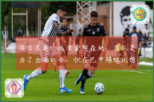 若日尼奥：我深爱阿森纳，离队是为了出场机会，但在巴甲踢球比想象中艰难