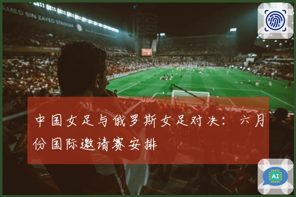中国女足与俄罗斯女足对决：六月份国际邀请赛安排