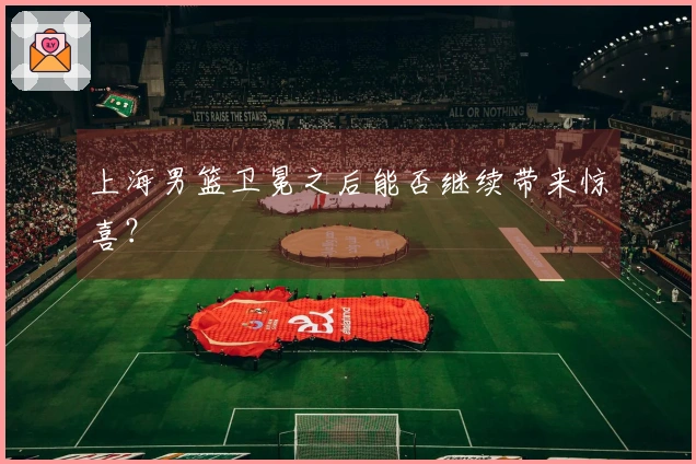 上海男篮卫冕之后能否继续带来惊喜？