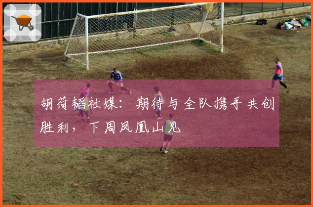 胡荷韬社媒：期待与全队携手共创胜利，下周凤凰山见