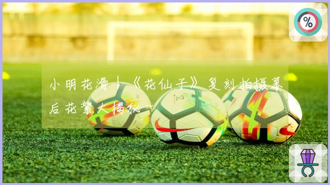 小明花滑｜《花仙子》复刻拍摄幕后花絮大揭秘～