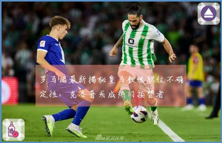 罗马诺最新揭秘皇马教练职位不确定性，克洛普或成热门接替者