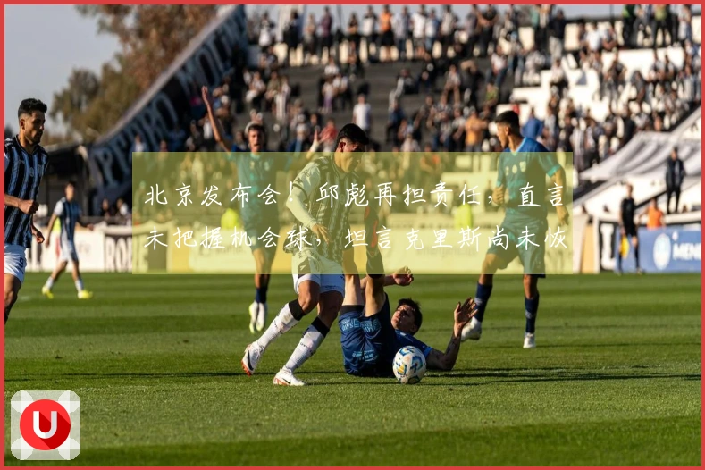 北京发布会！邱彪再担责任，直言未把握机会球，坦言克里斯尚未恢复