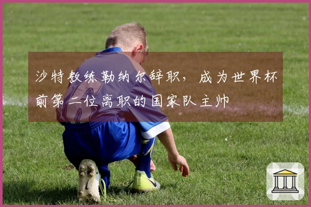 沙特教练勒纳尔辞职，成为世界杯前第二位离职的国家队主帅