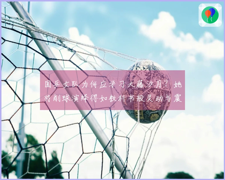 国乒女队为何应学习大藤沙月？她将削球演绎得如教科书般灵动与震慑！