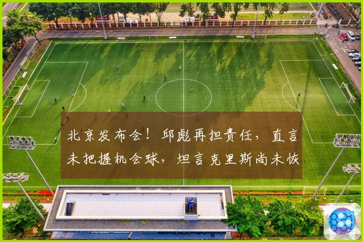 北京发布会！邱彪再担责任，直言未把握机会球，坦言克里斯尚未恢复
