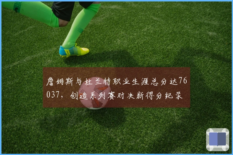 詹姆斯与杜兰特职业生涯总分达76037，创造系列赛对决新得分纪录