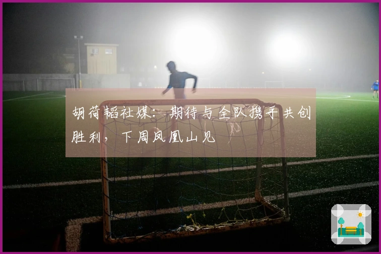 胡荷韬社媒：期待与全队携手共创胜利，下周凤凰山见