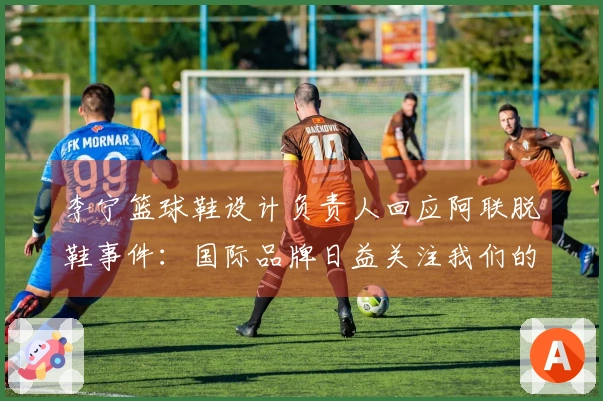 李宁篮球鞋设计负责人回应阿联脱鞋事件：国际品牌日益关注我们的发展