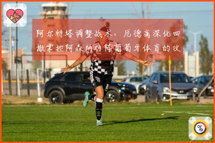阿尔特塔调整战术，厄德高深化回撤掌控阿森纳对阵葡萄牙体育的攻防