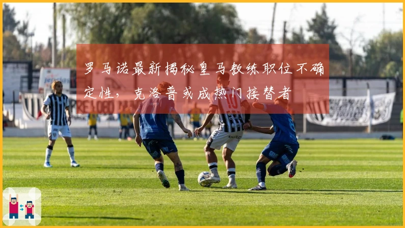 罗马诺最新揭秘皇马教练职位不确定性，克洛普或成热门接替者