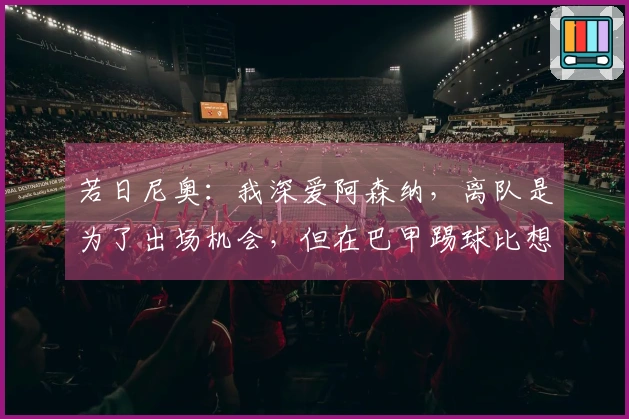 若日尼奥：我深爱阿森纳，离队是为了出场机会，但在巴甲踢球比想象中艰难