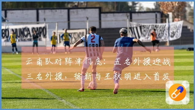云南队对阵津门虎：五名外援迎战三名外援，徐新与王秋明进入首发阵容