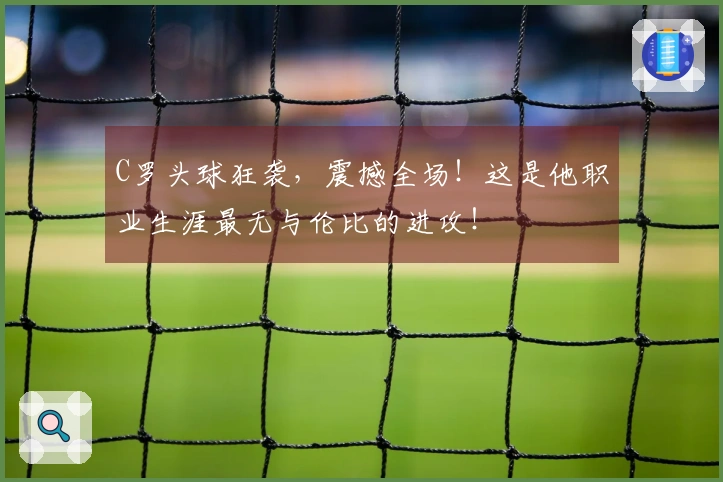 C罗头球狂袭，震撼全场！这是他职业生涯最无与伦比的进攻！