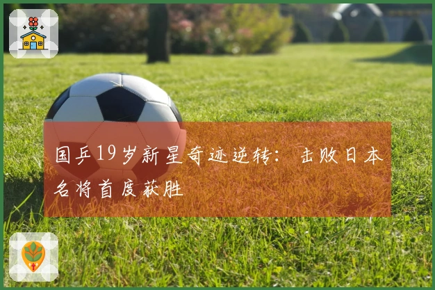 国乒19岁新星奇迹逆转：击败日本名将首度获胜