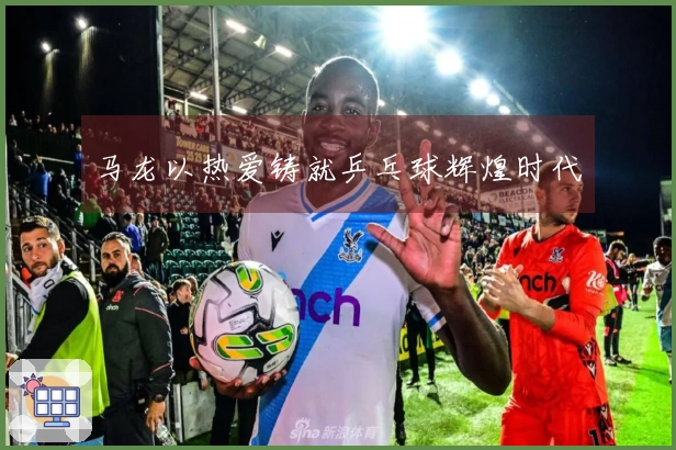 马龙以热爱铸就乒乓球辉煌时代