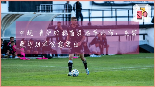 中超-鲁沪对抗首发名单公布，克雷桑与刘洋伤愈复出